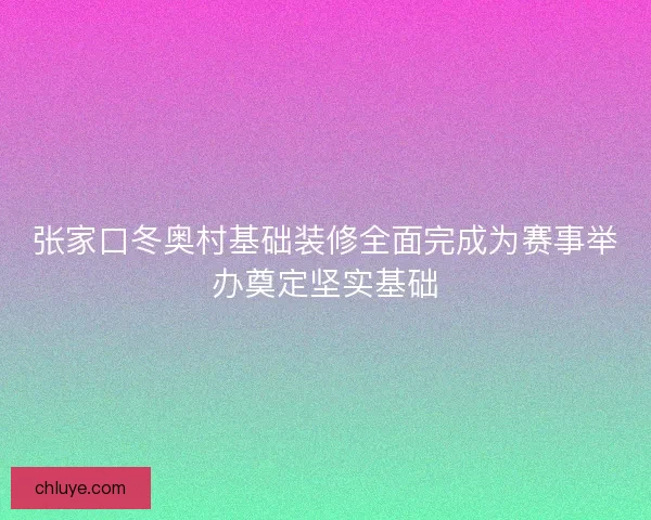 张家口冬奥村基础装修全面完成为赛事举办奠定坚实基础