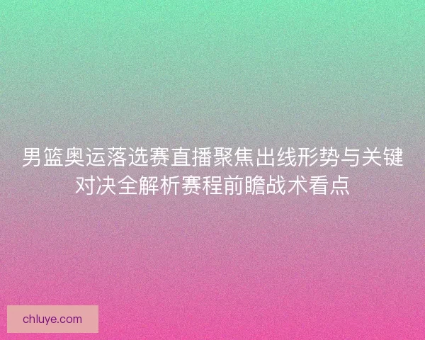 男篮奥运落选赛直播聚焦出线形势与关键对决全解析赛程前瞻战术看点
